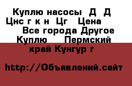 Куплю насосы 1Д, Д, Цнс(г,к,н) Цг › Цена ­ 10 000 - Все города Другое » Куплю   . Пермский край,Кунгур г.